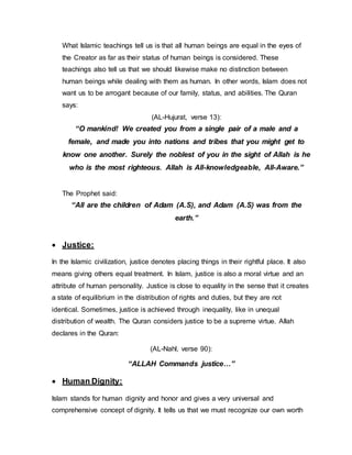 What Islamic teachings tell us is that all human beings are equal in the eyes of
the Creator as far as their status of human beings is considered. These
teachings also tell us that we should likewise make no distinction between
human beings while dealing with them as human. In other words, Islam does not
want us to be arrogant because of our family, status, and abilities. The Quran
says:
(AL-Hujurat, verse 13):
“O mankind! We created you from a single pair of a male and a
female, and made you into nations and tribes that you might get to
know one another. Surely the noblest of you in the sight of Allah is he
who is the most righteous. Allah is All-knowledgeable, All-Aware.”
The Prophet said:
“All are the children of Adam (A.S), and Adam (A.S) was from the
earth.”
 Justice:
In the Islamic civilization, justice denotes placing things in their rightful place. It also
means giving others equal treatment. In Islam, justice is also a moral virtue and an
attribute of human personality. Justice is close to equality in the sense that it creates
a state of equilibrium in the distribution of rights and duties, but they are not
identical. Sometimes, justice is achieved through inequality, like in unequal
distribution of wealth. The Quran considers justice to be a supreme virtue. Allah
declares in the Quran:
(AL-Nahl, verse 90):
“ALLAH Commands justice…”
 Human Dignity:
Islam stands for human dignity and honor and gives a very universal and
comprehensive concept of dignity. It tells us that we must recognize our own worth
 