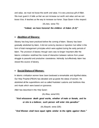 and value, we must not loose this worth and value. It is very precious gift of Allah.
We must guard it. It tells us that we can increase our worth and value and we can
loose it too. It teaches us the way to increase our honor. Says Quran in this respect:
(AL-Isra, verse 70):
“Indeed, we have honored the children of Adam (A.S)”
 Abolition of Slavery:
Slavery has long been practiced before the coming of Islam. Slavery has been
gradually abolished by Islam, it did not come by decree or injunction but rather in the
form of total management principles which were applied during the early periods of
Islam. The provision of slavery through wars was no longer important after the
Islamic civilization redefined the mode of interaction between nations from power
struggle to peaceful and productive coexistence. Indirectly but effectively Islam has
closed this source of slavery.
 SocialStatus of Women:
In Islamic civilization women have been bestowed a remarkable and dignified status.
Our Holy Prophet (PBUH) has elevated and up-grade the status of women. He
abolished all the superstitions and so called frustrated customs and traditions rites
and rituals which were based on ignorance.
Allah has described in the Holy Quran:
(AL-Nisa, verse124):
“And whosoever death good works, whether of male or female, and he
or she is a believer, such person will enter into paradise”
(AL-Baqrah, verse 228):
“And Women shall have equal rights similar to the rights against them.”
 