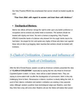 Our Holy Prophet (PBUH) has emphasized that women should be treated equally he
said:
“Fear from Allah with regard to women and treat them with kindness”
 The Dignity of Workers:
Islamic law allows all human beings the right to enter upon any lawful profession or
occupation and to conduct any lawful trade or business. The workers should be
treated with dignity and honor. No work is menial or degrading. Holy Prophet
(PBUH) kissed the hands of a laborer who showed him his rough hands due to his
hard labor. He prayed for him and spoke very highly of those who labor over against
those who sit idle or go begging. Islam teaches that workers should be treated with
kindness.
3-Clashof Civilization, Causes and influence of
Clash of Civilization.
After the fall of Soviet Russia, western as well as American scholars presented the idea
of “CLASH of CIVILIZATION” especially by saying that the only threat to American
Capitalist System is Islam. In future, there will be a clash between them. They are
saying to some extent truth as after the disintegration of communism, Islam is the only
challenging force to them. Renaissance is Islamic countries is clearly telling the truth. In
point of fact, Islamic civilization and western civilization are existing in two opposite
sides. Although western countries have technological edge over Muslims, even then
they think that a day will come when Muslims all over the Globe will realize their power.
 