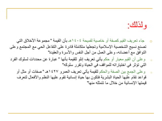 ‫ولذلك‬
:
o
‫لقميحة‬ ‫خاصية‬ ‫أو‬ ‫كصفة‬ ‫القيم‬ ‫تعريف‬ ‫جاء‬
١٤٠٤
‫هـ‬
‫القيمة‬ ‫بأن‬
"
‫التي‬ ‫األخالق‬ ‫مجموعة‬
‫الم‬ ‫مع‬ ‫الحي‬ ‫التفاعل‬ ‫على‬ ‫قادرة‬ ‫متكاملة‬ ‫وتجعلها‬ ‫اإلسالمية‬ ‫الشخصية‬ ‫نسيج‬ ‫تصنع‬
‫وعلى‬ ‫جتمع‬
‫والعقيدة‬ ‫واألسرة‬ ‫النفس‬ ‫أجل‬ ‫من‬ ‫العمل‬ ‫وعلى‬ ،‫أعضائه‬ ‫مع‬ ‫التوافق‬
"
o
‫حكم‬ ‫أو‬ ‫معيار‬ ‫القيم‬ ‫أن‬ ‫وعلى‬
‫بأنها‬ ‫للقيمة‬ ‫إنلو‬ ‫تعريف‬ ‫يأتي‬
"
‫لسل‬ ‫محددات‬ ‫عن‬ ‫عبارة‬
‫الفرد‬ ‫وك‬
‫سلوكه‬ ‫وتقرر‬ ‫الحياة‬ ‫في‬ ‫للمواقف‬ ‫اختياراته‬ ‫في‬ ‫تؤثر‬ ‫التي‬
"
o
‫والحكم‬ ‫الصفة‬ ‫بين‬ ‫الجمع‬ ‫وعلى‬
‫العمرو‬ ‫تعريف‬ ‫يأتي‬ ‫للقيمة‬
١٤٢٧
‫هـ‬
"
‫أو‬ ‫مثل‬ ‫أو‬ ‫صفات‬
‫واألفع‬ ‫النظم‬ ‫عليها‬ ‫تقوم‬ ‫إنسانية‬ ‫حياة‬ ‫بها‬ ‫فتكون‬ ‫البشرية‬ ‫الحياة‬ ‫عليها‬ ‫تقام‬ ‫قواعد‬
‫لتعرف‬ ‫ال‬
‫منها‬ ‫تتمثله‬ ‫ما‬ ‫خالل‬ ‫من‬ ‫اإلنسانية‬ ‫قيمتها‬
"
 