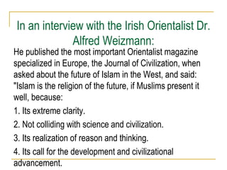 In an interview with the Irish Orientalist Dr.
Alfred Weizmann:
He published the most important Orientalist magazine
specialized in Europe, the Journal of Civilization, when
asked about the future of Islam in the West, and said:
"Islam is the religion of the future, if Muslims present it
well, because:
1. Its extreme clarity.
2. Not colliding with science and civilization.
3. Its realization of reason and thinking.
4. Its call for the development and civilizational
advancement.
 