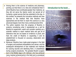 Introduction to the book ...
 Among them is the science of medicine and pharmacy,
pointing out that there is no vital and civilizational field in
which Muslims have contributed greater than medicine, as
they did not serve the Islamic world, but served all of
humanity a great service that has extended to this day. In
this context, he presents the innovative methods and new
sciences in the medical field that Muslims have
approached and led them to reach this science to a very
advanced degree more than many contemporaries think.
 The author explains here the progress of Muslims in
anatomy considering what it represented as a call for
Muslims to experiment, watch and consider carefully as a
scientific method to reach medical facts and get rid of
distortions that are not based on evidence or proof, and
here the credit of Muslims in expanding it and its
establishment is focused on accuracy, observation and
deep analysis.
 Moreover, Muslims have made great progress in the field
of surgery and practiced orthopaedics and cancer, and the
subsequent development of new materials and methods
for suturing wounds and sterilizing them, in anaesthesia
during surgical procedures. The greatest Muslim surgeon
born in the Middle Ages is Dr. Zahrawi, who has achieved
many medical achievements in this field and is considered
 