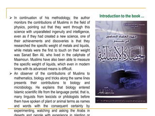 Introduction to the book ...
 In continuation of his methodology, the author
monitors the contributions of Muslims in the field of
physics, pointing out that they went through this
science with unparalleled ingenuity and intelligence,
even as if they had created a new science, one of
their achievements and discoveries is that they
researched the specific weight of metals and liquids,
while metals were the first to touch on their weight
was Sanad Ben Ali, who lived in the caliphate of
Maamoun. Muslims have also been able to measure
the specific weight of liquids, which even in modern
times with its advanced means is difficult.
 An observer of the contributions of Muslims to
mathematics, biology and tricks along the same lines
presents their contributions to biology and
microbiology. He explains that biology entered
Islamic scientific life from the language portal, that is,
many linguists from lexicists or philologists before
them have spoken of plant or animal terms as names
and words with the consequent certainty by
experimenting, watching and asking the Arabs in
 
