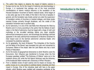 Introduction to the book ...
 The author then begins to observe the impact of Islamic science in
Europe one by one. As for the impact of medicine and pharmacology in
Europe, it is mentioned that perhaps one of the most prominent
manifestations of Islamic medical influence is the escalation of the
frenzied translation movement of Islamic medical books, which began at
a very early age due to the vitality of this field in the lives of peoples in
general, and the translation was mostly carried out under the supervision
of translation centers of churches or medical colleges, and these books
reached Europe primarily through Andalusia, and the cradle of this
translation movement was in southern Italy.
 As for astronomy, it is one of the vital fields that influenced the West by
Muslims and it is funny according to the author that the folklore of each
nation in the field of astronomy must be tinged with a tinge of myth and
mythology or the so-called astrology before any major scientific
astronomical renaissance occurs, and accordingly the astrology craft that
appeared in the early astronomical renaissance of Muslims remained its
clear impact even on the German astronomer Johannes Kepler, who
composed his predictive calendars.
 As for geography, the book Al-Qazwini "The Antiquities of the Country
and the News of the Slaves" was translated into Latin and nicknamed by
Europeans "Blaine of the Arabs" after the Latin Blaine who has a book
History of Naturalism.
 As for the books of geographical dictionaries to which Muslims were the
forerunners, their influence was transferred to Europe when the first
European gazetteer entitled "The Dictionary of Otelius" came out in the
sixteenth century AD, while the first Islamic dictionary was the dictionary
of the Andalusian Bakri marked with «Dictionary of What I Wonder».
 From a detailed review of each science and its impact on Europe, the
author moves on in a new section to address Islamic industries and their
impact in Europe. One of the industries dealt with here is the paper
industry, which Muslims were credited with spreading worldwide at the
 