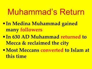 Muhammad’s Return
•In Medina Muhammad gained
many followers
•In 630 AD Muhammad returned to
Mecca & reclaimed the city
•Most Meccans converted to Islam at
this time
 