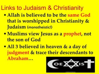 Links to Judaism & Christianity
•Allah is believed to be the same God
that is worshipped in Christianity &
Judaism (monotheistic!)
•Muslims view Jesus as a prophet, not
the son of God
•All 3 believed in heaven & a day of
judgment & trace their descendants to
Abraham…
 