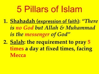 5 Pillars of Islam
1. Shahadah (expression of faith): “There
is no God but Allah & Muhammad
is the messenger of God”
2. Salah: the requirement to pray 5
times a day at fixed times, facing
Mecca
 