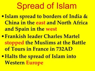 Spread of Islam
•Islam spread to borders of India &
China in the east and North Africa
and Spain in the west
•Frankish leader Charles Martel
stopped the Muslims at the Battle
of Tours in France in 732AD
•Halts the spread of Islam into
Western Europe
 