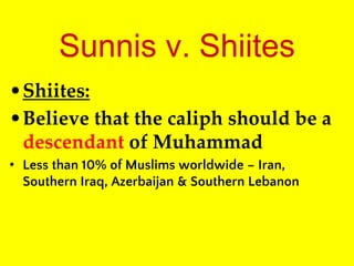 Sunnis v. Shiites
•Shiites:
•Believe that the caliph should be a
descendant of Muhammad
• Less than 10% of Muslims worldwide – Iran,
Southern Iraq, Azerbaijan & Southern Lebanon
 