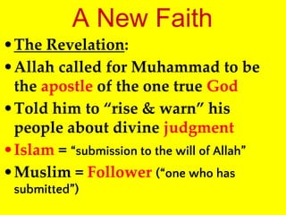 A New Faith
•The Revelation:
•Allah called for Muhammad to be
the apostle of the one true God
•Told him to “rise & warn” his
people about divine judgment
•Islam = “submission to the will of Allah”
•Muslim = Follower (“one who has
submitted”)
 