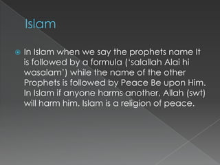    In Islam when we say the prophets name It
    is followed by a formula („salallah Alai hi
    wasalam‟) while the name of the other
    Prophets is followed by Peace Be upon Him.
    In Islam if anyone harms another, Allah (swt)
    will harm him. Islam is a religion of peace.
 