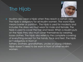    Muslims also wear a hijab when they reach a certain age.
    The hijab is obligatory for all Muslim women. The word Hijab
    means barrier or partition. The hijab is used for modesty and
    includes the dress we must wear for male and female. The
    hijab is used to cover the hair and head. When a Muslim puts
    on the hijab they also must cover themselves by wearing
    loose clothes. The hijab also refers to the complete covering
    of everything except for the hands, face and feet. The hijab
    isn‟t obligatory in front of
    fathers, brothers, grandfathers, uncles or young children.
    Hijab doesn‟t need to be worn in front of other Muslim
    women.
 