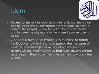    The messenger of Allah said „Islam is to testify that there is no
    god but Allah and Muhammad is the messenger of Allah, to
    perform the prayers, to pay the Zakat, to fast in Ramadan,
    and to make the pilgrimage to the House if you are able to
    do so.
   God sent a number of Prophets to mankind to teach
    this Dounya how to live and to spread the message of
    Islam. Muhammad (saw) was our final prophet and
    always will be. Muslims believe that Islam always existed
    as a religion. They base their laws on their holy book the
    Quran.
 