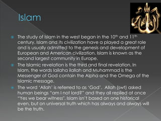    The study of Islam in the west began in the 10th and 11th
    century. Islam and its civilization have a played a great role
    and is usually admitted to the genesis and development of
    European and American civilization. Islam is known as the
    second largest community in Europe.
   The Islamic revelation is the third and final revelation. In
    Islam, the words lailaha ilallah and Muhammad is the
    Messenger of God contain the Alpha and the Omega of the
    Islamic message.
   The word „Allah‟ is referred to as „God‟. Allah (swt) asked
    human beings “am I not lord?” and they all replied at once
    “Yes we bear witness". Islam isn‟t based on one historical
    even, but on universal truth which has always and always will
    be the truth.
 