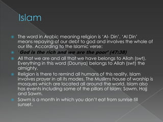    The word in Arabic meaning religion is „Al- Din‟. „Al Din‟
    means repaying of our debt to god and involves the whole of
    our life. According to the Islamic verse:
   ‘God is the rich and we are the poor’ (47:38)
   All that we are and all that we have belongs to Allah (swt).
    Everything in this word (Dounya) belongs to Allah (swt) the
    almighty.
   Religion is there to remind all humans of this reality. Islam
    involves prayer in all its modes. The Muslims house of worship is
    mosques which are located all around the world. Islam also
    has events including some of the pillars of Islam: Sawm, Hajj
    and Sawm.
   Sawm is a month in which you don‟t eat from sunrise till
    sunset.
 