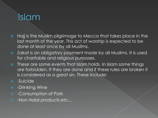    Hajj is the Muslim pilgrimage to Mecca that takes place in the
    last month of the year. This act of worship is expected to be
    done at least once by all Muslims.
   Zakat is an obligatory payment made by all Muslims. It is used
    for charitable and religious purposes.
   These are some events that Islam holds. In Islam some things
    are forbidden. If they are done and if these rules are broken it
    is considered as a great sin. These include:
   -Suicide
   -Drinking Wine
   -Consumption of Pork
   -Non Halal products etc...
 