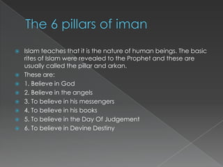    Islam teaches that it is the nature of human beings. The basic
    rites of Islam were revealed to the Prophet and these are
    usually called the pillar and arkan.
   These are:
   1. Believe in God
   2. Believe in the angels
   3. To believe in his messengers
   4. To believe in his books
   5. To believe in the Day Of Judgement
   6. To believe in Devine Destiny
 