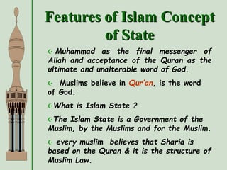 Features of Islam Concept
of State
 Muhammad as the final messenger of
Allah and acceptance of the Quran as the
ultimate and unalterable word of God.
 Muslims believe in Qur’an, is the word
of God.
What is Islam State ?
The Islam State is a Government of the
Muslim, by the Muslims and for the Muslim.
 every muslim believes that Sharia is
based on the Quran & it is the structure of
Muslim Law.
 