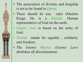 • The association of divinity and kingship
is not to be found in Quran.
• There should be one ruler (Muslim
King). He is a Khalifa. Human
representative of God on the earth.
• Islamic state is based on the unity of
God.
• Tauhid stands for equality , solidarity
and freedom .
• The Islamic Shariat (Islamic Law)
abolishes all discrimination.
 