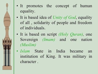 • It promotes the concept of human
equality.
• It is based idea of Unity of God, equality
of all , solidarity of people and freedom
of individuals.
• It is based on script (Holy Quran), one
Sovereign (Imam) and one nation
(Muslim)
• Islam State in India became an
institution of King. It was military in
character .
 