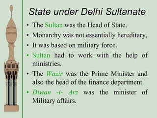 State under Delhi Sultanate
• The Sultan was the Head of State.
• Monarchy was not essentially hereditary.
• It was based on military force.
• Sultan had to work with the help of
ministries.
• The Wazir was the Prime Minister and
also the head of the finance department.
• Diwan -i- Arz was the minister of
Military affairs.
 