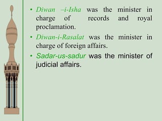 • Diwan –i-Isha was the minister in
charge of records and royal
proclamation.
• Diwan-i-Rasalat was the minister in
charge of foreign affairs.
• Sadar-us-sadur was the minister of
judicial affairs.
 