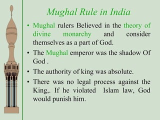 Mughal Rule in India
• Mughal rulers Believed in the theory of
divine monarchy and consider
themselves as a part of God.
• The Mughal emperor was the shadow Of
God .
• The authority of king was absolute.
• There was no legal process against the
King,. If he violated Islam law, God
would punish him.
 