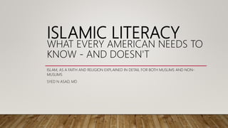 ISLAMIC LITERACY
WHAT EVERY AMERICAN NEEDS TO
KNOW - AND DOESN'T
ISLAM, AS A FAITH AND RELIGION EXPLAINED IN DETAIL FOR BOTH MUSLIMS AND NON-
MUSLIMS
SYED N ASAD, MD
 