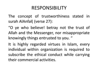 RESPONSIBILITY
The concept of trustworthiness stated in
surah AlAnfal( (verse 27):
“O ye who believe! betray not the trust of
Allah and the Messenger, nor misappropriate
knowingly things entrusted to you. “
It is highly regarded virtues in Islam, every
individual within organization is required to
subscribe the ethical conduct while carrying
their commercial activities.
 
