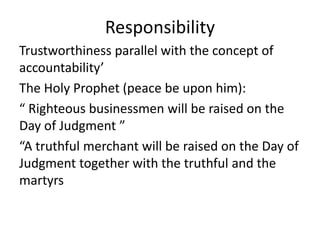 Responsibility
Trustworthiness parallel with the concept of
accountability’
The Holy Prophet (peace be upon him):
“ Righteous businessmen will be raised on the
Day of Judgment ”
“A truthful merchant will be raised on the Day of
Judgment together with the truthful and the
martyrs
 