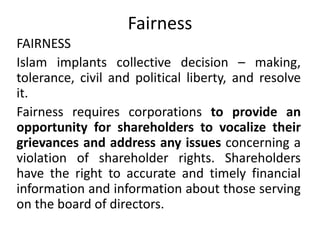 Fairness
FAIRNESS
Islam implants collective decision – making,
tolerance, civil and political liberty, and resolve
it.
Fairness requires corporations to provide an
opportunity for shareholders to vocalize their
grievances and address any issues concerning a
violation of shareholder rights. Shareholders
have the right to accurate and timely financial
information and information about those serving
on the board of directors.
 