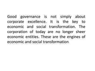 Good governance is not simply about
corporate excellence. It is the key to
economic and social transformation. The
corporation of today are no longer sheer
economic entities. These are the engines of
economic and social transformation.
 