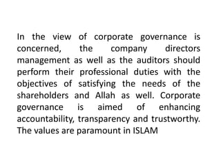 In the view of corporate governance is
concerned, the company directors
management as well as the auditors should
perform their professional duties with the
objectives of satisfying the needs of the
shareholders and Allah as well. Corporate
governance is aimed of enhancing
accountability, transparency and trustworthy.
The values are paramount in ISLAM
 