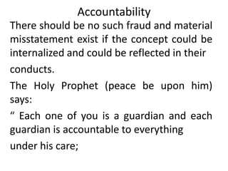 Accountability
There should be no such fraud and material
misstatement exist if the concept could be
internalized and could be reflected in their
conducts.
The Holy Prophet (peace be upon him)
says:
“ Each one of you is a guardian and each
guardian is accountable to everything
under his care;
 