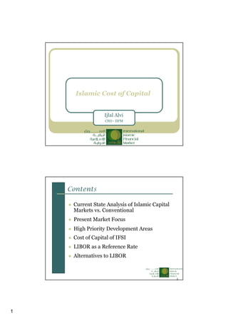 1
Islamic Cost of Capital
Ijlal Alvi
CEO - IIFM
2
Contents
Current State Analysis of Islamic Capital
Markets vs. Conventional
Present Market Focus
High Priority Development Areas
Cost of Capital of IFSI
LIBOR as a Reference Rate
Alternatives to LIBOR
 