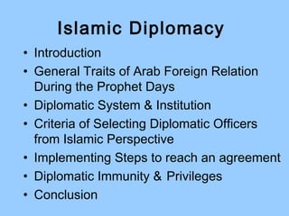 Islamic Diplomacy
• Introduction
• General Traits of Arab Foreign Relation
During the Prophet Days
• Diplomatic System & Institution
• Criteria of Selecting Diplomatic Officers
from Islamic Perspective
• Implementing Steps to reach an agreement
• Diplomatic Immunity & Privileges
• Conclusion
 