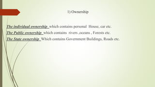 1) Ownership
The individual ownership which contains personal House, car etc.
The Public ownership which contains rivers ,oceans , Forests etc.
The State ownership Which contains Government Buildings, Roads etc.
 