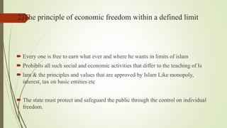2)The principle of economic freedom within a defined limit
 Every one is free to earn what ever and where he wants in limits of islam
 Prohibits all such social and economic activities that differ to the teaching of Is
 lam & the principles and values that are approved by Islam Like monopoly,
interest, tax on basic entities etc
 The state must protect and safeguard the public through the control on individual
freedom.
 