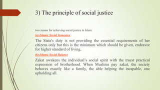 3) The principle of social justice
two means for achieving social justice in Islam:
(a) Islamic Social Insurance
The State's duty is not providing the essential requirements of her
citizens only but this is the minimum which should be given, endeavor
for higher standard of living,
(b) Islamic Social Balance
Zakat awakens the individual’s social spirit with the truest practical
expression of brotherhood. When Muslims pay zakat, the society
behaves exactly like a family, the able helping the incapable, one
upholding all.
 