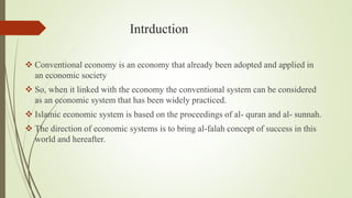 Intrduction
 Conventional economy is an economy that already been adopted and applied in
an economic society
 So, when it linked with the economy the conventional system can be considered
as an economic system that has been widely practiced.
 Islamic economic system is based on the proceedings of al- quran and al- sunnah.
 The direction of economic systems is to bring al-falah concept of success in this
world and hereafter.
 