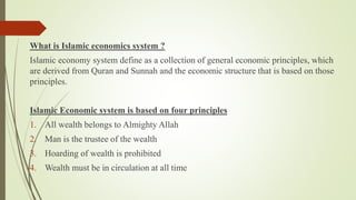 What is Islamic economics system ?
Islamic economy system define as a collection of general economic principles, which
are derived from Quran and Sunnah and the economic structure that is based on those
principles.
Islamic Economic system is based on four principles
1. All wealth belongs to Almighty Allah
2. Man is the trustee of the wealth
3. Hoarding of wealth is prohibited
4. Wealth must be in circulation at all time
 