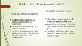 What is Conventional economic system?
Capitalist economic system
 property and businesses are
owned and controlled by
individuals
 unconcerned about equity (in the
sense of equality)
 incentive drives corporations to
develop innovative new products
that have demand in the
marketplace.
Socialist economic system
 the state owns and controls the
major means of production.
 equitable redistribution of wealth
and resources from the rich to the
poor
 leads to inefficiency because
without the motivation to earn
more money
 