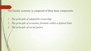 The Islamic economy is composed of three basic components.
1. The principle of adaptable ownership
2. The principle of economic freedom within a defined limit
3. The principle of social justice
 