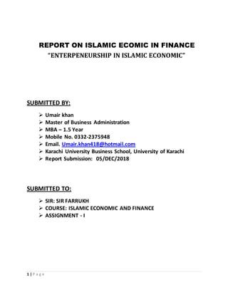 1 | P a g e
REPORT ON ISLAMIC ECOMIC IN FINANCE
“ENTERPENEURSHIP IN ISLAMIC ECONOMIC”
SUBMITTED BY:
 Umair khan
 Master of Business Administration
 MBA – 1.5 Year
 Mobile No. 0332-2375948
 Email. Umair.khan418@hotmail.com
 Karachi University Business School, University of Karachi
 Report Submission: 05/DEC/2018
SUBMITTED TO:
 SIR: SIR FARRUKH
 COURSE: ISLAMIC ECONOMIC AND FINANCE
 ASSIGNMENT - I
 