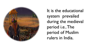 It is the educational
system prevailed
during the medieval
period i.e..The
period of Muslim
rulers in India.
 