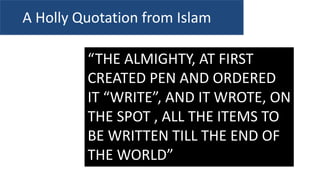 “THE ALMIGHTY, AT FIRST
CREATED PEN AND ORDERED
IT “WRITE”, AND IT WROTE, ON
THE SPOT , ALL THE ITEMS TO
BE WRITTEN TILL THE END OF
THE WORLD”
A Holly Quotation from Islam
 