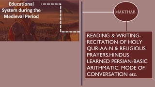 Educational
System during the
Medieval Period
MAKTHAB
READING & WRITING-
RECITATION OF HOLY
QUR-AA-N & RELIGIOUS
PRAYERS.HINDUS
LEARNED PERSIAN-BASIC
ARITHMATIC, MODE OF
CONVERSATION etc.
 