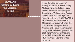 BISMILLAH
Ceremony during
the Medieval
Period
It was the initial ceremony of
starting education of a child during
Medieval Period in India. It was an
Islamic version of the Upanayana
Ceremony ofVedic Age and Pubbaja
Ceremony of Buddhist Age.The
meaning of the word ‘ BISMILLAH’ is
‘(I) start with the name of GOD’.
This ceremony occurred, when the
child reached the age of 4years,
4months and 4 days.The child, after
taking bathe and wearing new cloths,
sits before ‘Molla’ or ‘Usthad’, and
recite ‘ BISMILLAHI RRAHMANI
RRAHEEM’ just after the usthad
recited so.
 