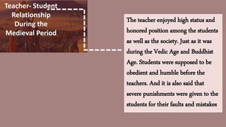 Teacher- Student
Relationship
During the
Medieval Period
The teacher enjoyed high status and
honored position among the students
as well as the society. Just as it was
during the Vedic Age and Buddhist
Age. Students were supposed to be
obedient and humble before the
teachers. And it is also said that
severe punishments were given to the
students for their faults and mistakes
 