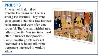 PRIESTS
Among the Hindus, they
were the Brahmans and Ulemas
among the Muslims. They were
given grants of tax-free land for their
maintenance and were often very
powerful. The Ulemas wielded great
influence on the Muslim Sultans and
often influenced their policies.
Sometimes the priests were not
interested in religious affairs but
were more interested in worldly
affairs
 